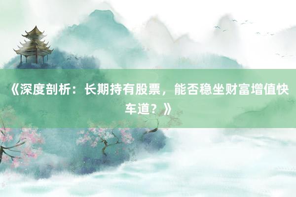 《深度剖析：长期持有股票，能否稳坐财富增值快车道？》