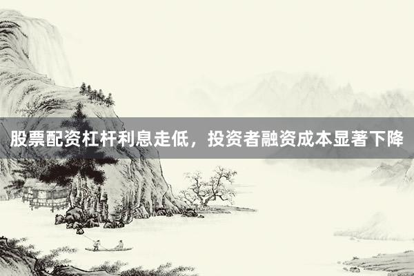 股票配资杠杆利息走低，投资者融资成本显著下降