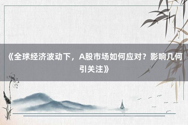 《全球经济波动下，A股市场如何应对？影响几何引关注》
