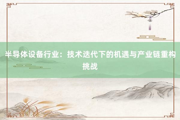 半导体设备行业：技术迭代下的机遇与产业链重构挑战