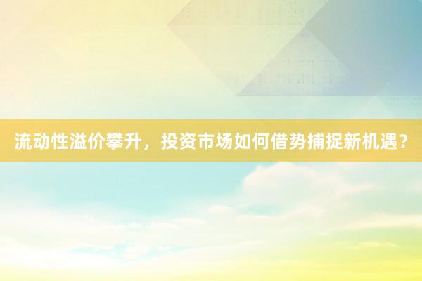 流动性溢价攀升，投资市场如何借势捕捉新机遇？