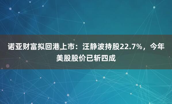 诺亚财富拟回港上市：汪静波持股22.7%，今年美股股价已斩四成