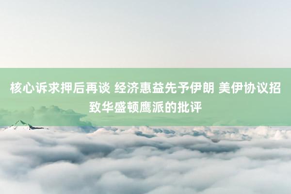 核心诉求押后再谈 经济惠益先予伊朗 美伊协议招致华盛顿鹰派的批评