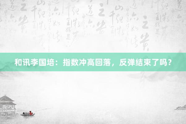 和讯李国培：指数冲高回落，反弹结束了吗？