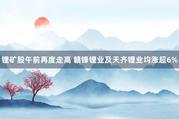 锂矿股午前再度走高 赣锋锂业及天齐锂业均涨超6%