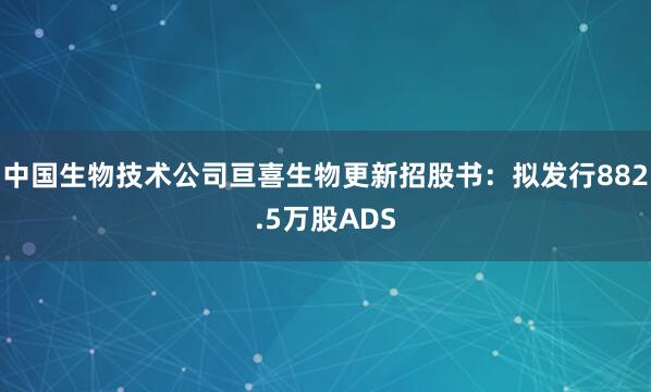 中国生物技术公司亘喜生物更新招股书：拟发行882.5万股ADS