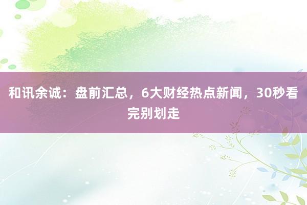 和讯余诚：盘前汇总，6大财经热点新闻，30秒看完别划走