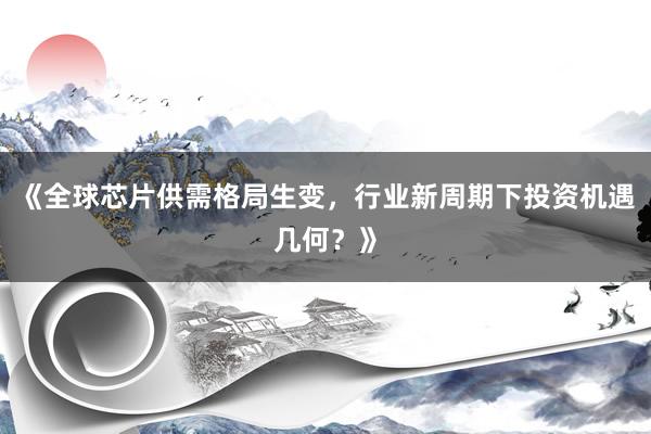 《全球芯片供需格局生变，行业新周期下投资机遇几何？》
