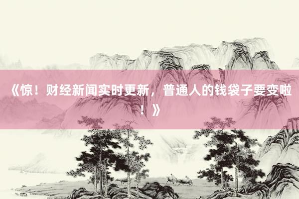 《惊！财经新闻实时更新，普通人的钱袋子要变啦！》