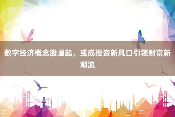 数字经济概念股崛起，或成投资新风口引领财富新潮流