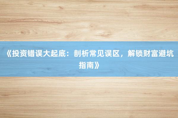 《投资错误大起底：剖析常见误区，解锁财富避坑指南》