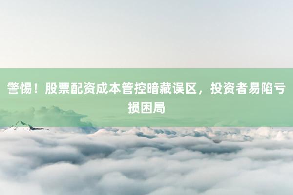 警惕！股票配资成本管控暗藏误区，投资者易陷亏损困局