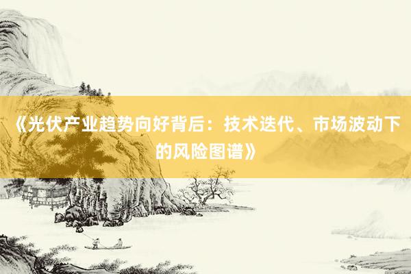 《光伏产业趋势向好背后：技术迭代、市场波动下的风险图谱》