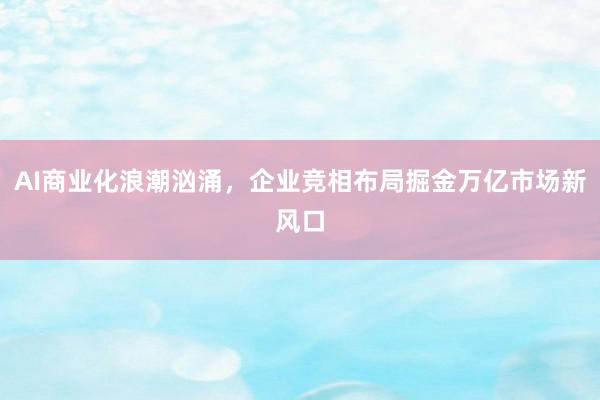 AI商业化浪潮汹涌，企业竞相布局掘金万亿市场新风口