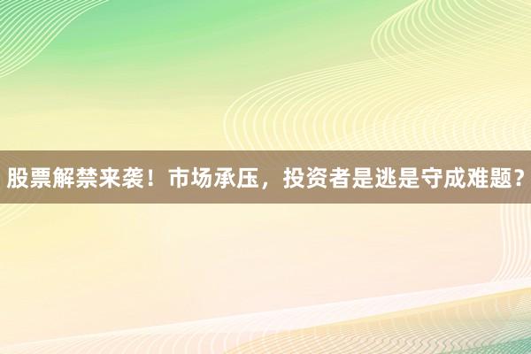 股票解禁来袭！市场承压，投资者是逃是守成难题？
