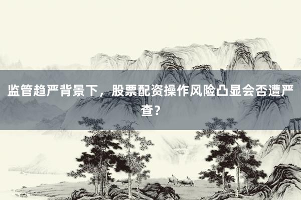 监管趋严背景下，股票配资操作风险凸显会否遭严查？