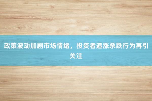 政策波动加剧市场情绪，投资者追涨杀跌行为再引关注
