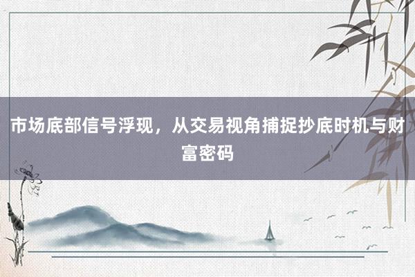 市场底部信号浮现,从交易视角捕捉抄底时机与财富密码