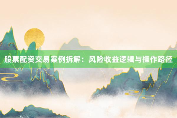 股票配资交易案例拆解：风险收益逻辑与操作路径