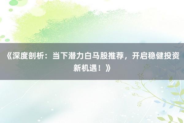 《深度剖析：当下潜力白马股推荐，开启稳健投资新机遇！》