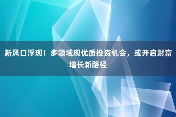 新风口浮现！多领域现优质投资机会，或开启财富增长新路径