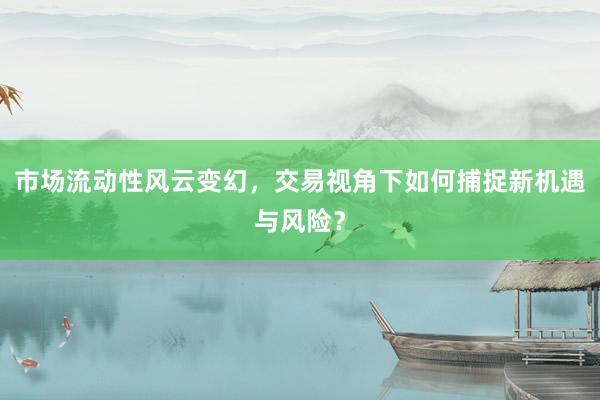 市场流动性风云变幻,交易视角下如何捕捉新机遇与风险?