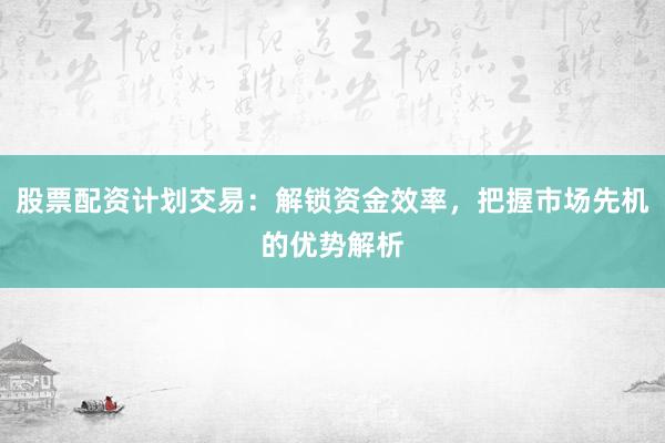 股票配资计划交易:解锁资金效率,把握市场先机的优势解析