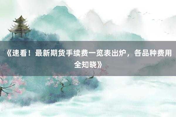 《速看！最新期货手续费一览表出炉，各品种费用全知晓》