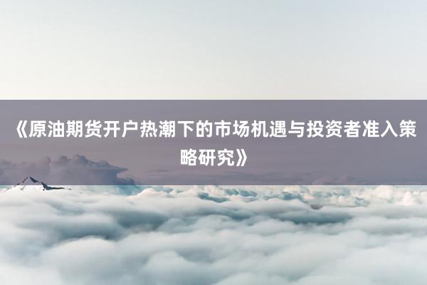 《原油期货开户热潮下的市场机遇与投资者准入策略研究》