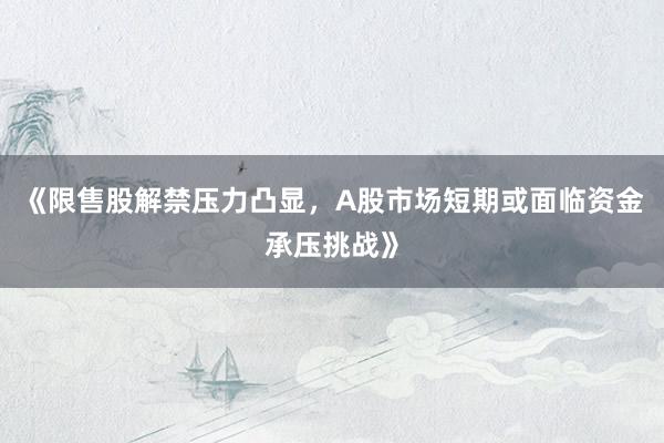 《限售股解禁压力凸显，A股市场短期或面临资金承压挑战》