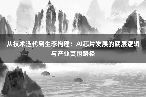 从技术迭代到生态构建:AI芯片发展的底层逻辑与产业突围路径
