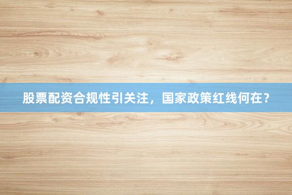 股票配资合规性引关注，国家政策红线何在？