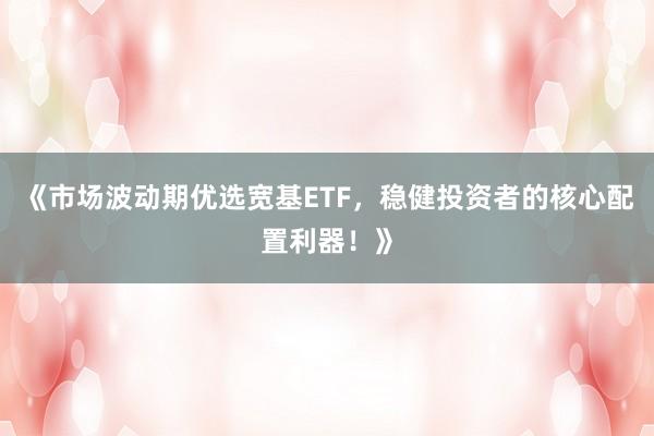 《市场波动期优选宽基ETF,稳健投资者的核心配置利器!》
