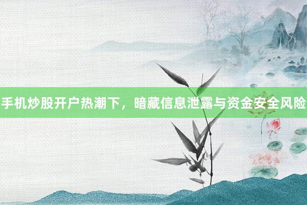 手机炒股开户热潮下，暗藏信息泄露与资金安全风险