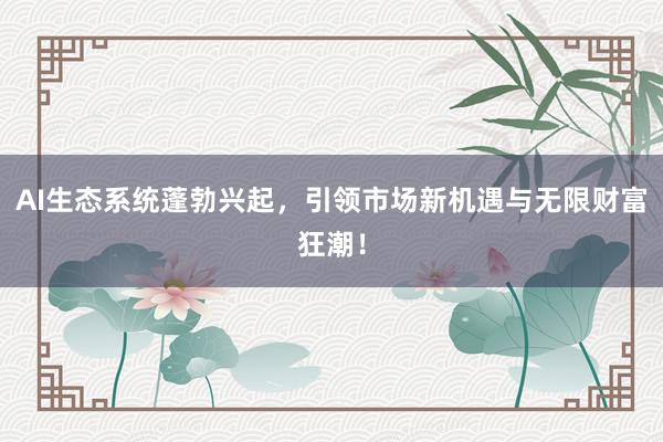 AI生态系统蓬勃兴起，引领市场新机遇与无限财富狂潮！