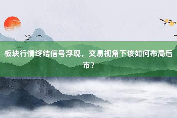 板块行情终结信号浮现，交易视角下该如何布局后市？