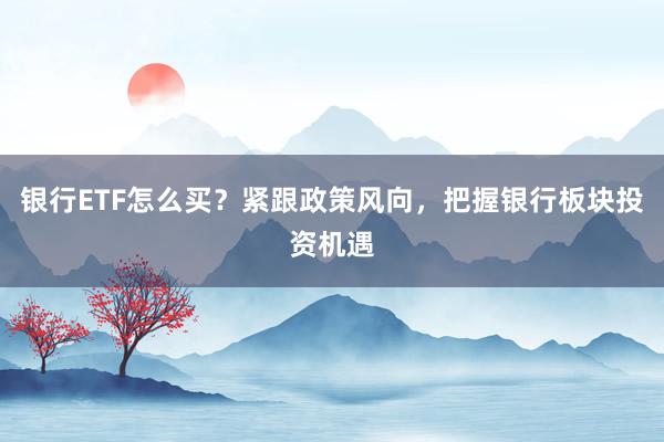 银行ETF怎么买？紧跟政策风向，把握银行板块投资机遇