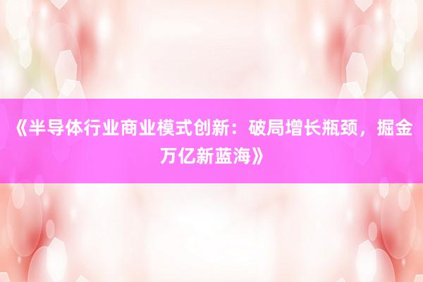 《半导体行业商业模式创新：破局增长瓶颈，掘金万亿新蓝海》