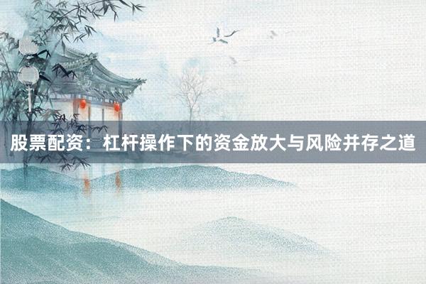 股票配资：杠杆操作下的资金放大与风险并存之道
