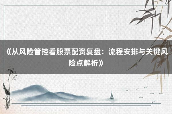 《从风险管控看股票配资复盘：流程安排与关键风险点解析》
