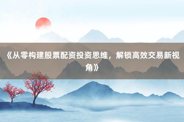 《从零构建股票配资投资思维，解锁高效交易新视角》