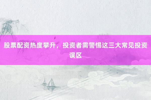股票配资热度攀升，投资者需警惕这三大常见投资误区