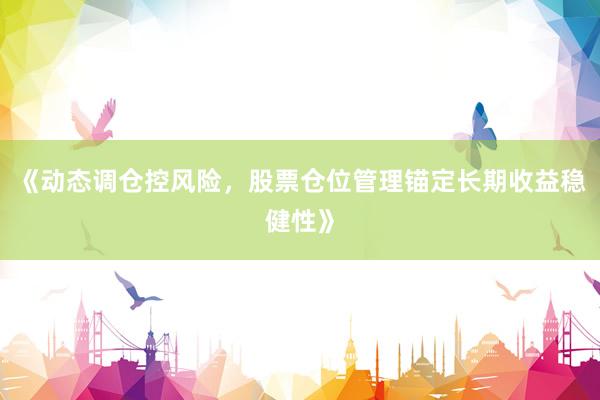 《动态调仓控风险，股票仓位管理锚定长期收益稳健性》