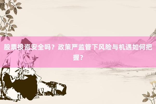 股票投资安全吗?政策严监管下风险与机遇如何把握?