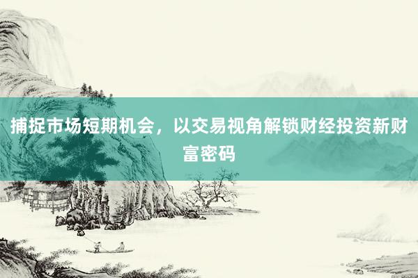 捕捉市场短期机会,以交易视角解锁财经投资新财富密码