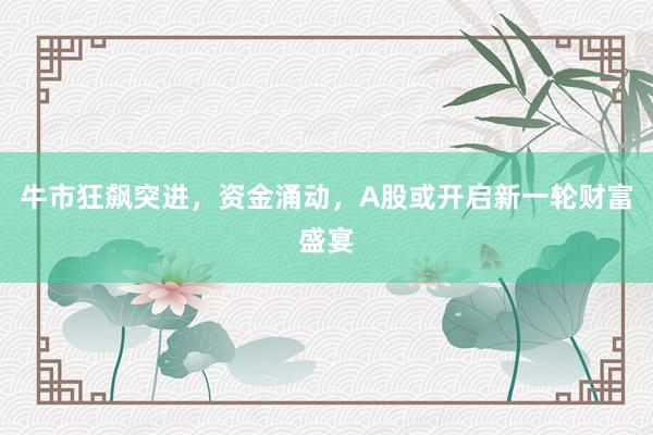 牛市狂飙突进，资金涌动，A股或开启新一轮财富盛宴