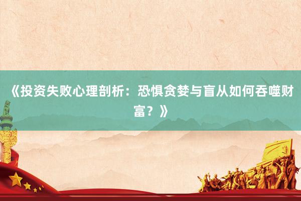 《投资失败心理剖析：恐惧贪婪与盲从如何吞噬财富？》