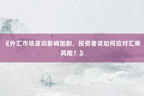 《外汇市场波动影响加剧，投资者该如何应对汇率风险？》