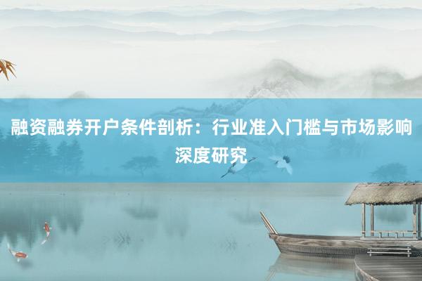 融资融券开户条件剖析：行业准入门槛与市场影响深度研究