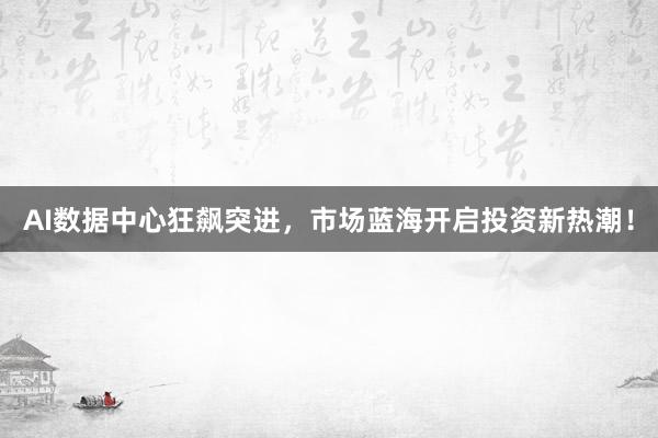 AI数据中心狂飙突进，市场蓝海开启投资新热潮！